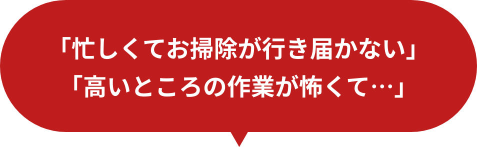 「忙しくてお掃除が行き届かない」「高いところの作業が怖くて」